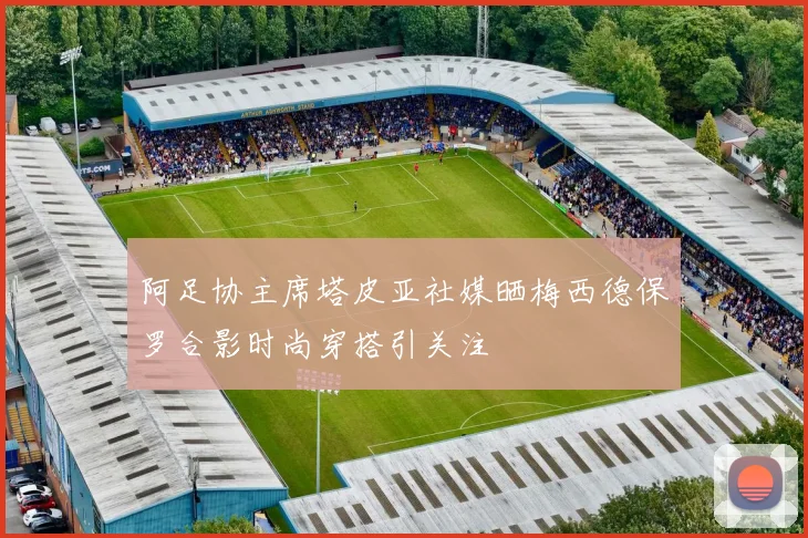 阿足协主席塔皮亚社媒晒梅西德保罗合影时尚穿搭引关注