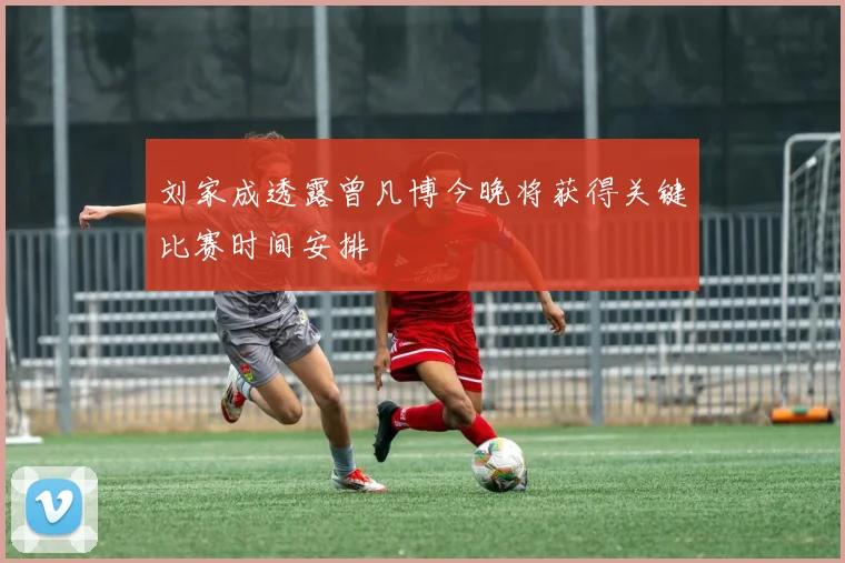 刘家成透露曾凡博今晚将获得关键比赛时间安排