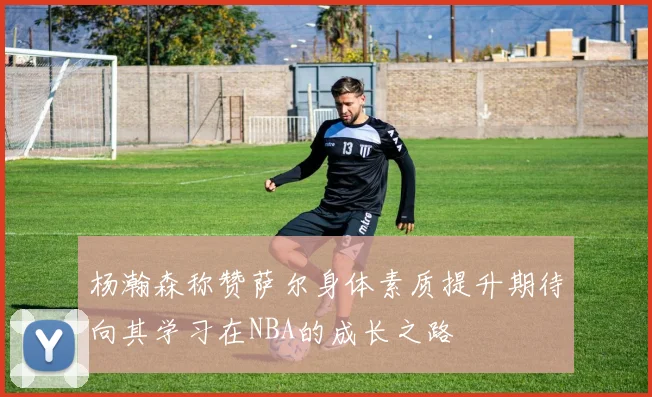 杨瀚森称赞萨尔身体素质提升期待向其学习在NBA的成长之路