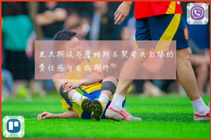里夫斯谈与詹姆斯东契奇共打球的责任感与自我期许