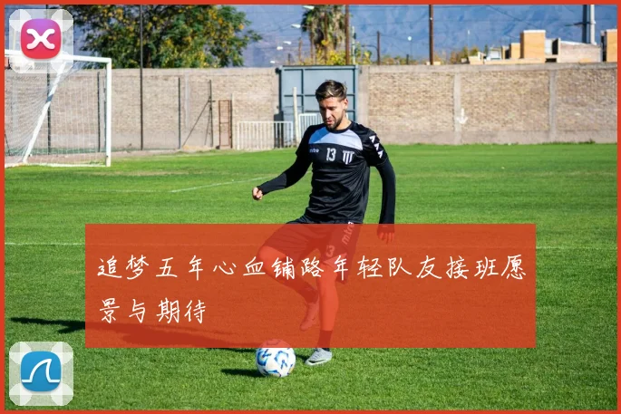 追梦五年心血铺路年轻队友接班愿景与期待