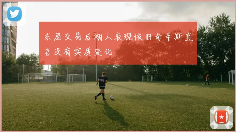 东眉交易后湖人表现依旧考辛斯直言没有实质变化