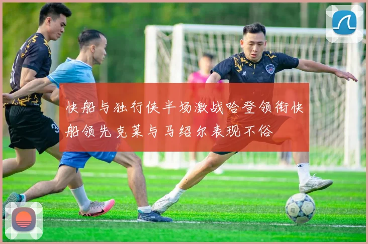 快船与独行侠半场激战哈登领衔快船领先克莱与马绍尔表现不俗
