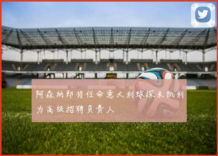 阿森纳即将任命意大利球探米凯利为高级招聘负责人
