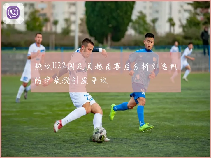 热议U22国足负越南赛后分析刘浩帆防守表现引发争议