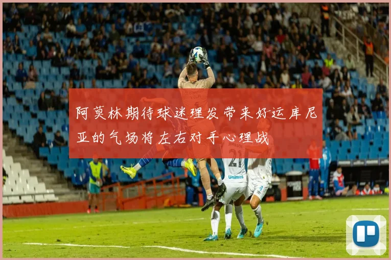 阿莫林期待球迷理发带来好运库尼亚的气场将左右对手心理战
