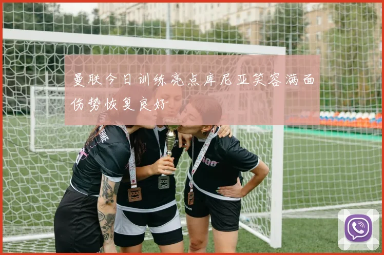曼联今日训练亮点库尼亚笑容满面伤势恢复良好