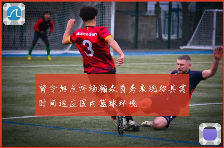 曾令旭点评杨瀚森首秀表现称其需时间适应国内篮球环境
