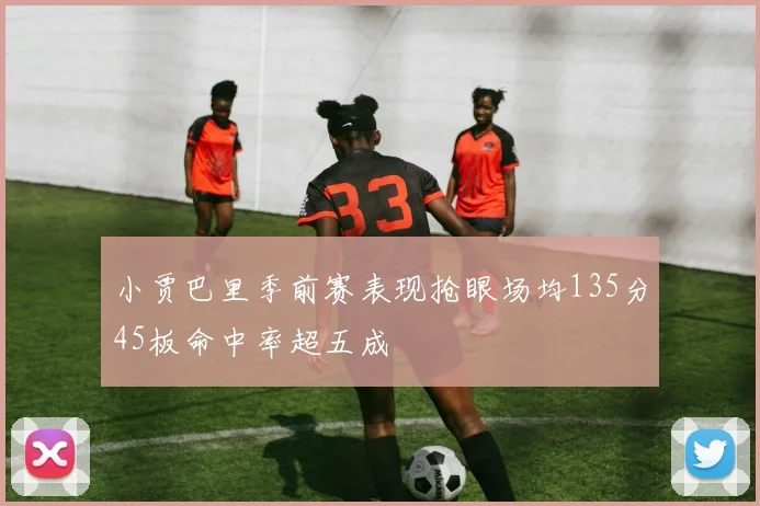 小贾巴里季前赛表现抢眼场均135分45板命中率超五成