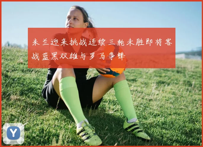 米兰迎来挑战连续三轮未胜即将客战蓝黑双雄与罗马争锋