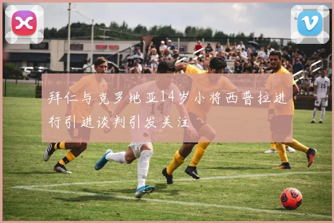 拜仁与克罗地亚14岁小将西普拉进行引进谈判引发关注