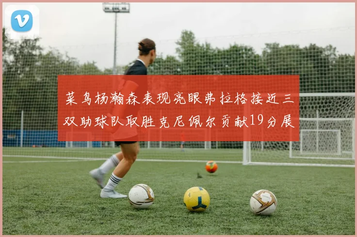 菜鸟杨瀚森表现亮眼弗拉格接近三双助球队取胜克尼佩尔贡献19分展现实力
