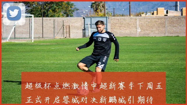 超级杯点燃激情中超新赛季下周五正式开启蓉城对决新鹏城引期待