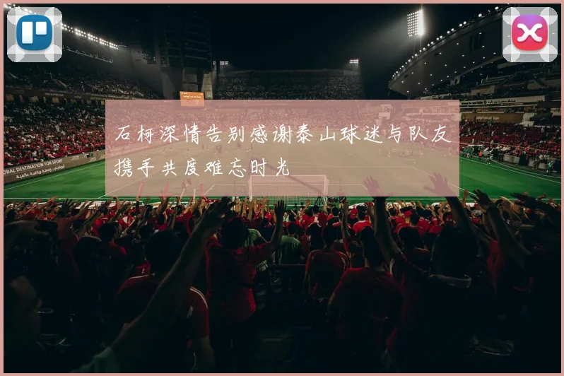 石柯深情告别感谢泰山球迷与队友携手共度难忘时光