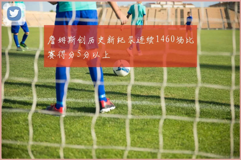 詹姆斯创历史新纪录连续1460场比赛得分5分以上