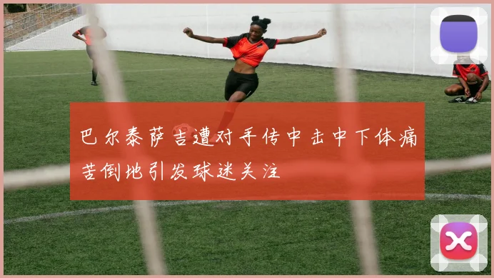 巴尔泰萨吉遭对手传中击中下体痛苦倒地引发球迷关注