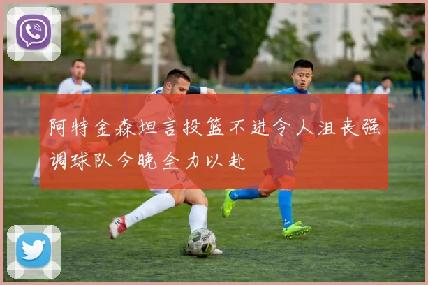 阿特金森坦言投篮不进令人沮丧强调球队今晚全力以赴