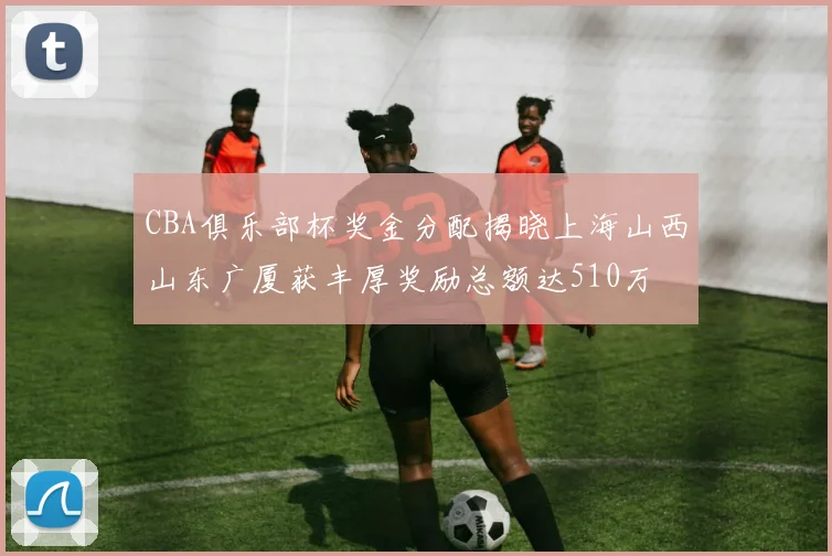 CBA俱乐部杯奖金分配揭晓上海山西山东广厦获丰厚奖励总额达510万