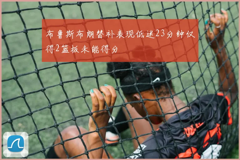 布鲁斯布朗替补表现低迷23分钟仅得2篮板未能得分