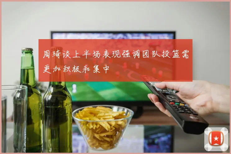 周琦谈上半场表现强调团队投篮需更加积极和集中