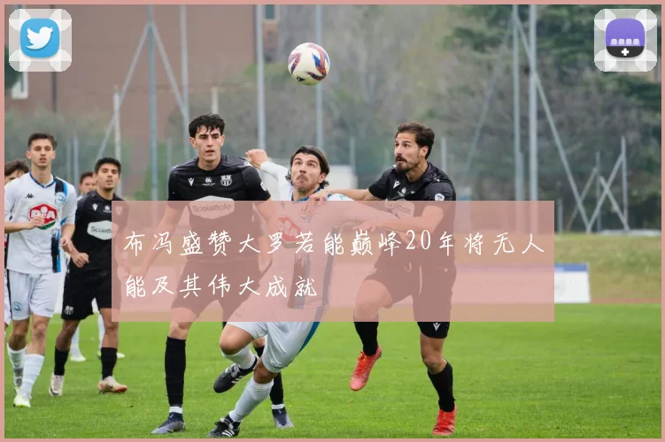 布冯盛赞大罗若能巅峰20年将无人能及其伟大成就