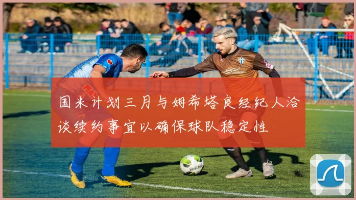 国米计划三月与姆希塔良经纪人洽谈续约事宜以确保球队稳定性