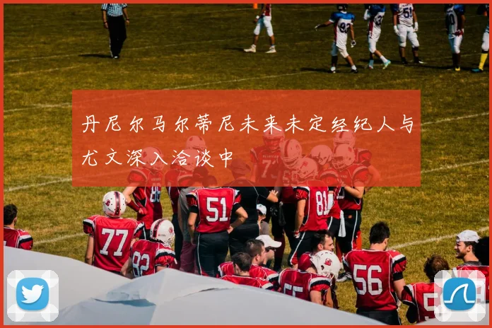 丹尼尔马尔蒂尼未来未定经纪人与尤文深入洽谈中