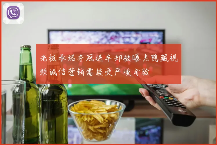 老板承诺夺冠送车却被曝光隐藏视频诚信营销需接受严峻考验
