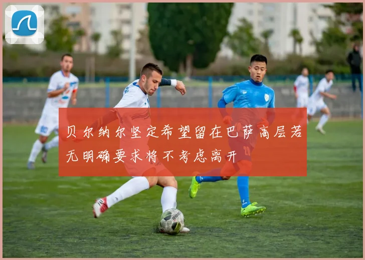 贝尔纳尔坚定希望留在巴萨高层若无明确要求将不考虑离开