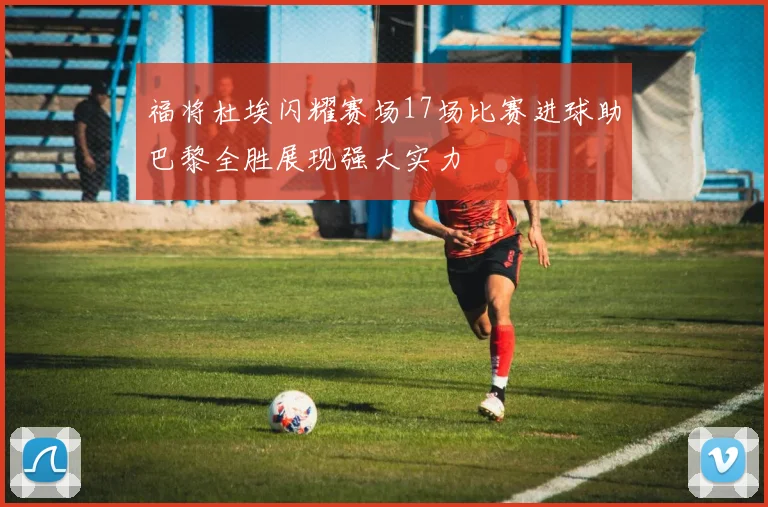 福将杜埃闪耀赛场17场比赛进球助巴黎全胜展现强大实力