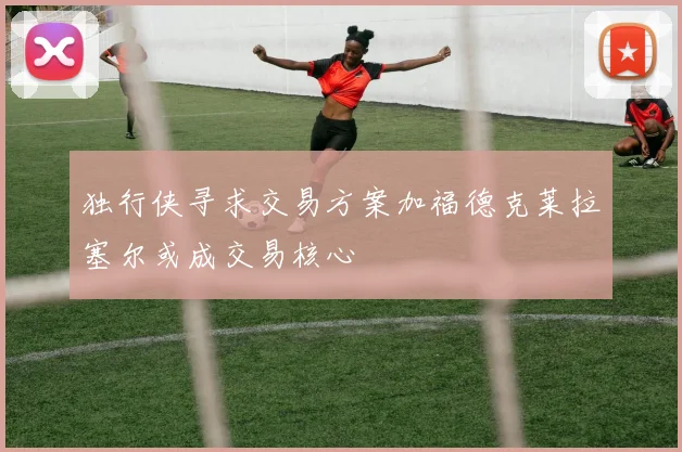 独行侠寻求交易方案加福德克莱拉塞尔或成交易核心
