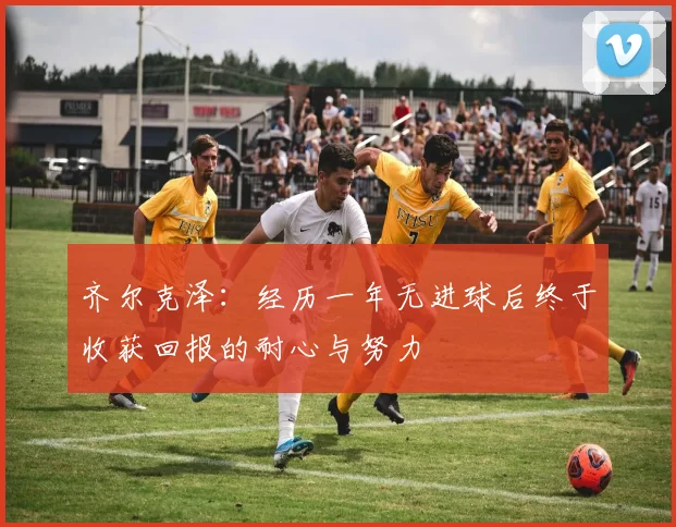 齐尔克泽：经历一年无进球后终于收获回报的耐心与努力