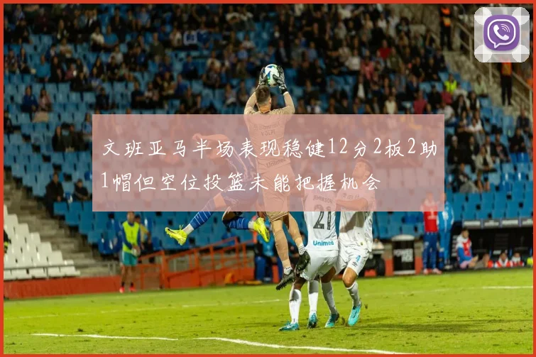 文班亚马半场表现稳健12分2板2助1帽但空位投篮未能把握机会